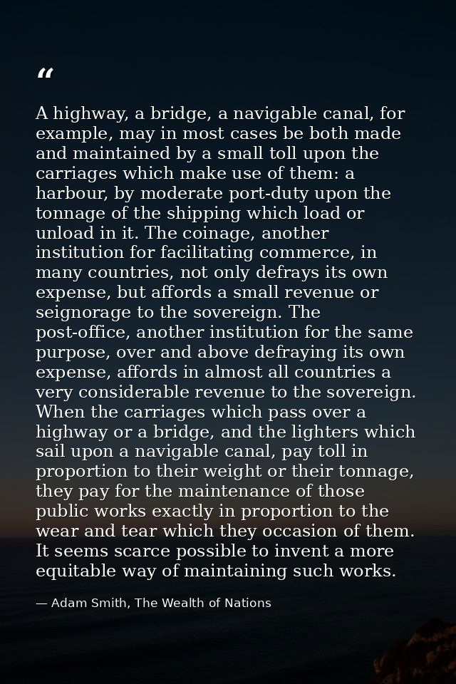 A highway, a bridge, a navigable canal, for example, may in most cases be both made and maintained by a small toll upon  — Adam Smith, The Wealth of Nations