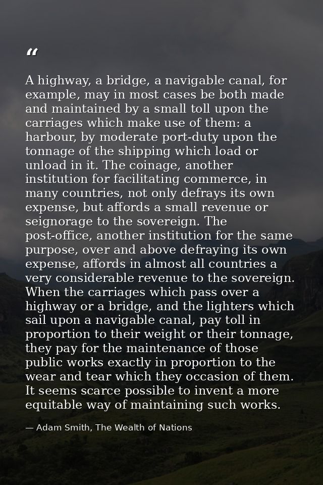 A highway, a bridge, a navigable canal, for example, may in most cases be both made and maintained by a small toll upon  — Adam Smith, The Wealth of Nations