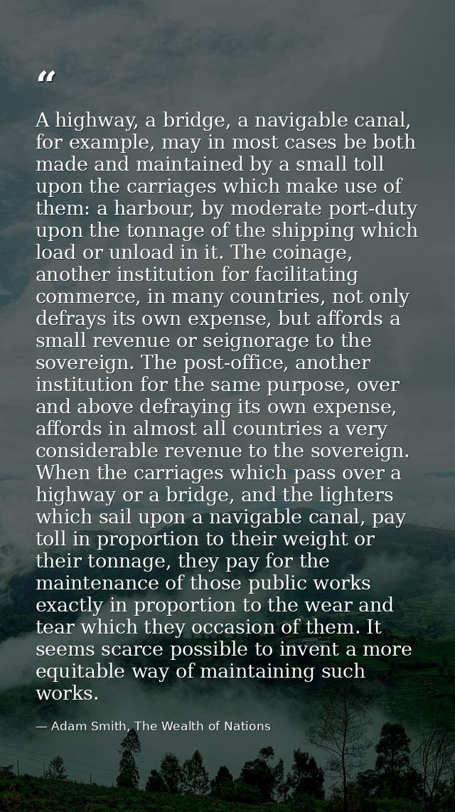 A highway, a bridge, a navigable canal, for example, may in most cases be both made and maintained by a small toll upon  — Adam Smith, The Wealth of Nations
