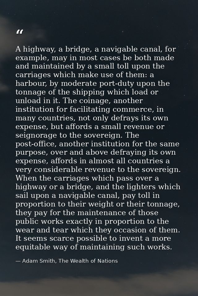 A highway, a bridge, a navigable canal, for example, may in most cases be both made and maintained by a small toll upon  — Adam Smith, The Wealth of Nations