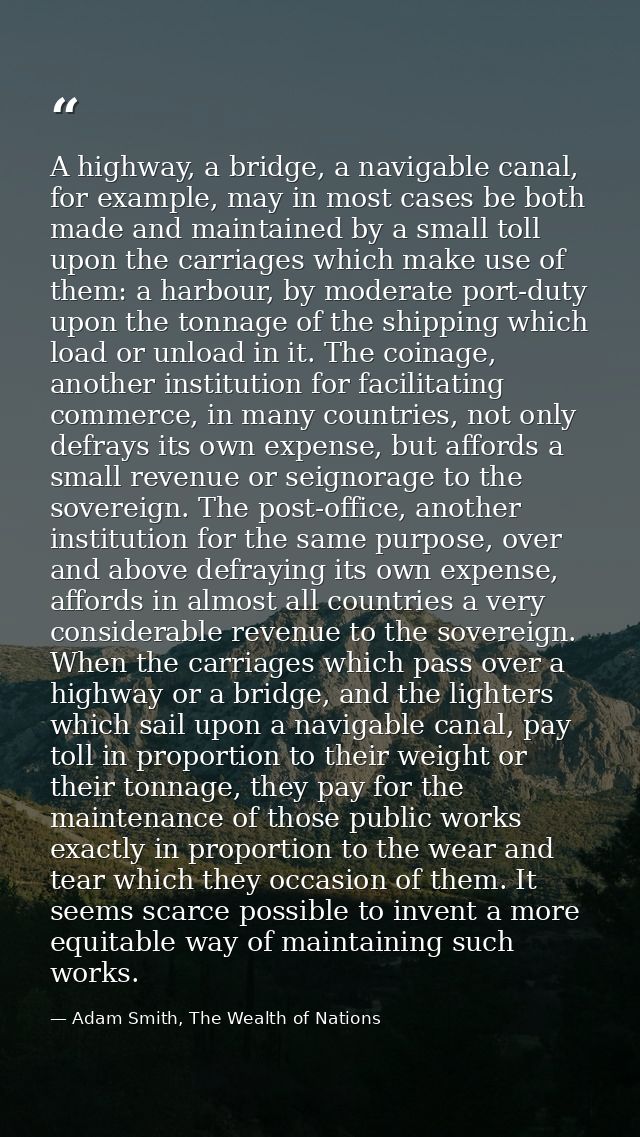 A highway, a bridge, a navigable canal, for example, may in most cases be both made and maintained by a small toll upon  — Adam Smith, The Wealth of Nations