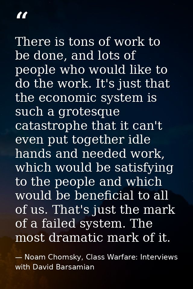 There is tons of work to be done, and lots of people who would like to do the work. It's just that the economic system i — Noam Chomsky, Class Warfare: Interviews with David Barsamian