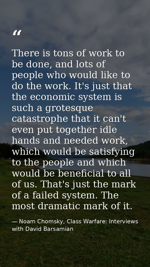 There is tons of work to be done, and lots of people who would like to do the work. It's just that the economic system i — Noam Chomsky, Class Warfare: Interviews with David Barsamian