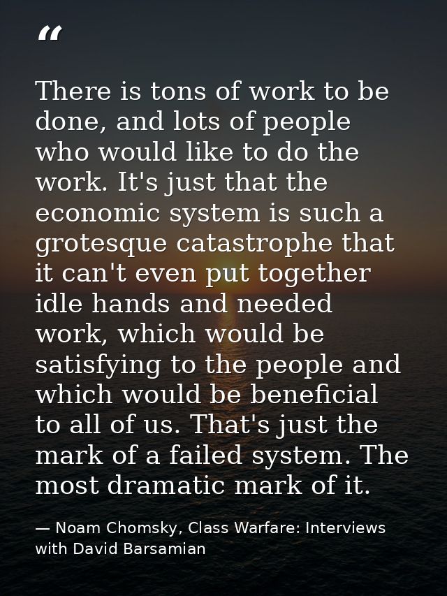 There is tons of work to be done, and lots of people who would like to do the work. It's just that the economic system i — Noam Chomsky, Class Warfare: Interviews with David Barsamian