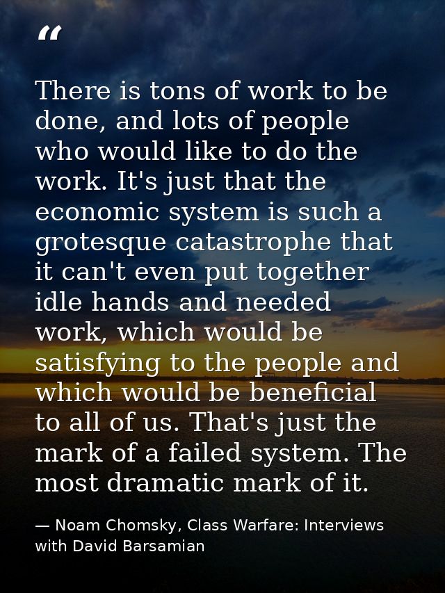 There is tons of work to be done, and lots of people who would like to do the work. It's just that the economic system i — Noam Chomsky, Class Warfare: Interviews with David Barsamian