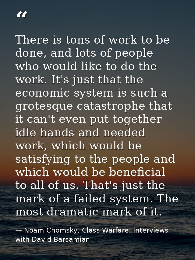 There is tons of work to be done, and lots of people who would like to do the work. It's just that the economic system i — Noam Chomsky, Class Warfare: Interviews with David Barsamian