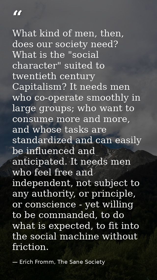What kind of men, then, does our society need? What is the "social character" suited to twentieth century Capitalism? It — Erich Fromm, The Sane Society