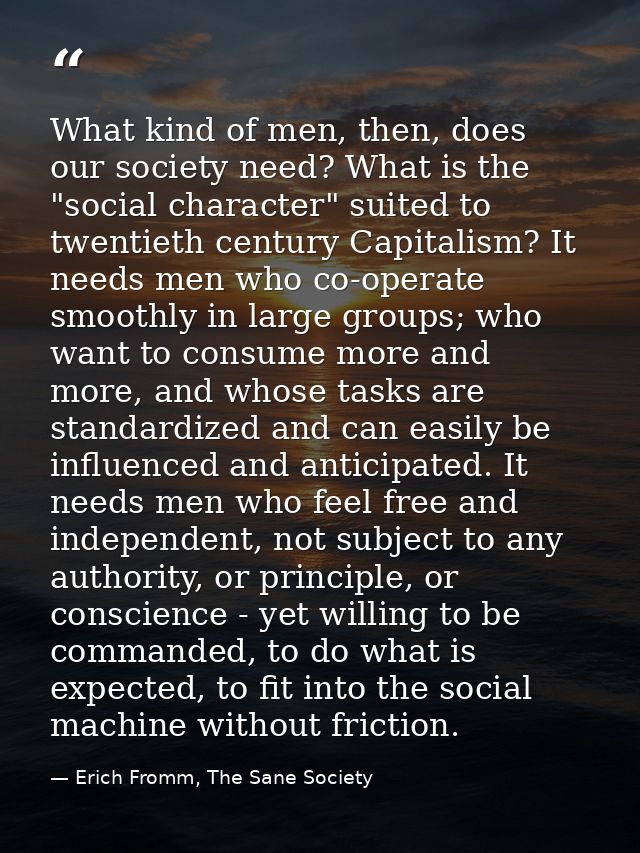 What kind of men, then, does our society need? What is the "social character" suited to twentieth century Capitalism? It — Erich Fromm, The Sane Society
