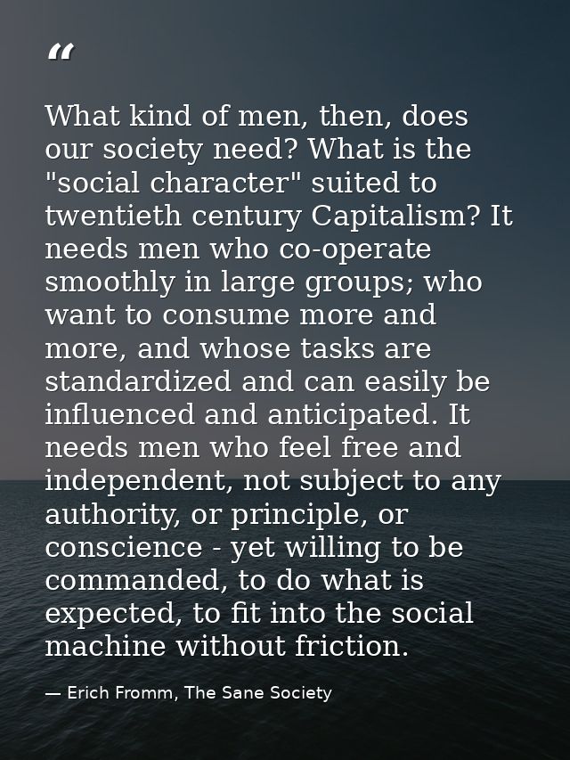 What kind of men, then, does our society need? What is the "social character" suited to twentieth century Capitalism? It — Erich Fromm, The Sane Society