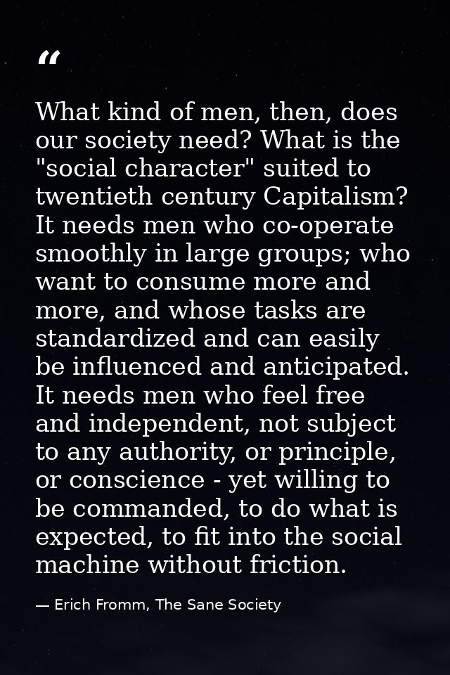 What kind of men, then, does our society need? What is the "social character" suited to twentieth century Capitalism? It — Erich Fromm, The Sane Society