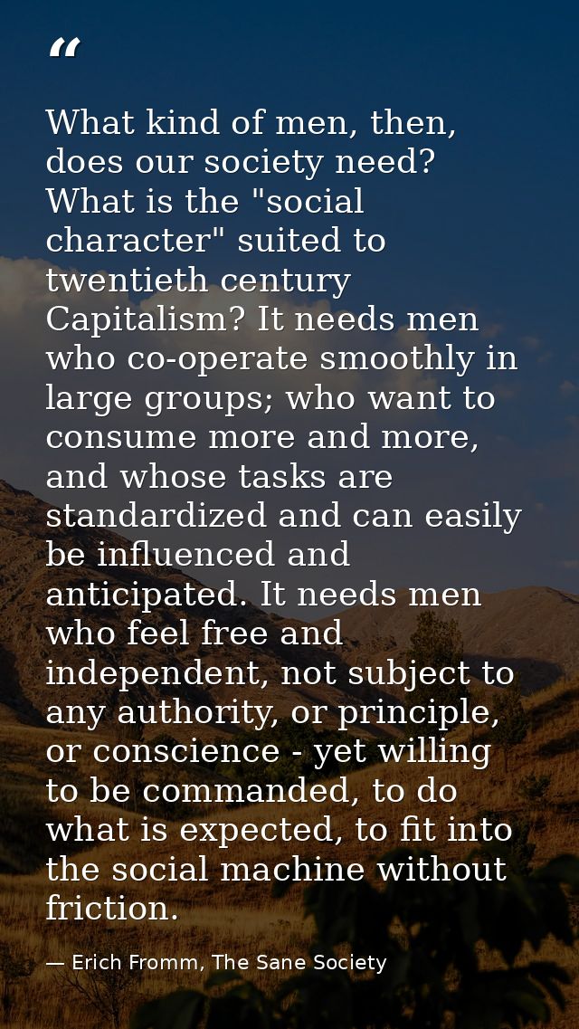 What kind of men, then, does our society need? What is the "social character" suited to twentieth century Capitalism? It — Erich Fromm, The Sane Society