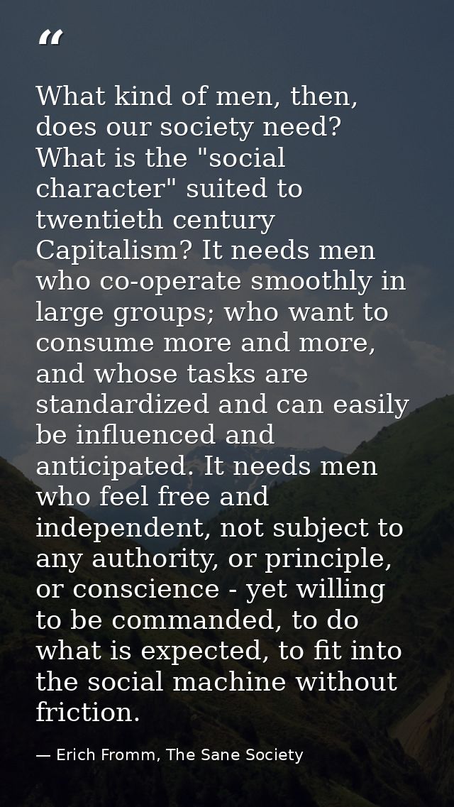 What kind of men, then, does our society need? What is the "social character" suited to twentieth century Capitalism? It — Erich Fromm, The Sane Society