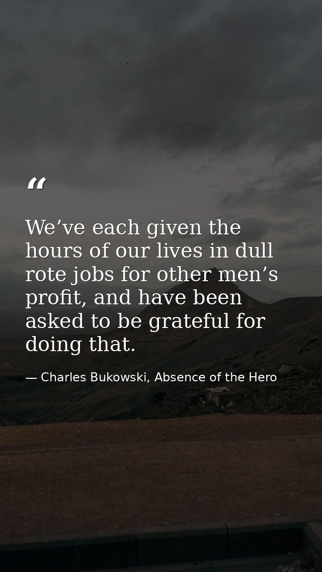 We’ve each given the hours of our lives in dull rote jobs for other men’s profit, and have been asked to be grateful for — Charles Bukowski, Absence of the Hero