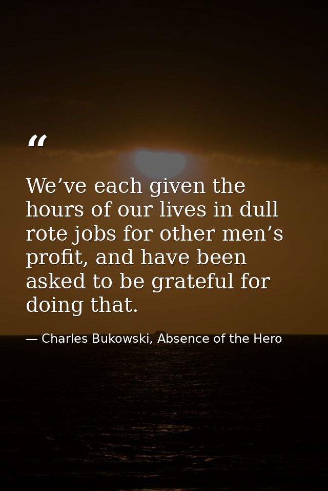 We’ve each given the hours of our lives in dull rote jobs for other men’s profit, and have been asked to be grateful for — Charles Bukowski, Absence of the Hero