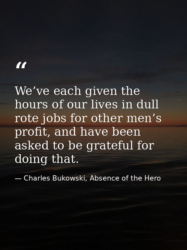 We’ve each given the hours of our lives in dull rote jobs for other men’s profit, and have been asked to be grateful for — Charles Bukowski, Absence of the Hero