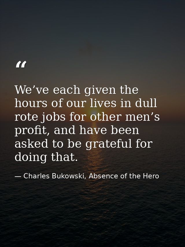 We’ve each given the hours of our lives in dull rote jobs for other men’s profit, and have been asked to be grateful for — Charles Bukowski, Absence of the Hero