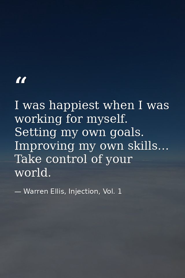 I was happiest when I was working for myself. Setting my own goals. Improving my own skills… Take control of your world. — Warren Ellis, Injection, Vol. 1