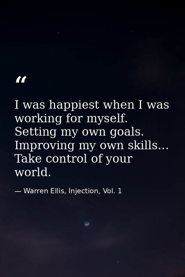 I was happiest when I was working for myself. Setting my own goals. Improving my own skills… Take control of your world. — Warren Ellis, Injection, Vol. 1