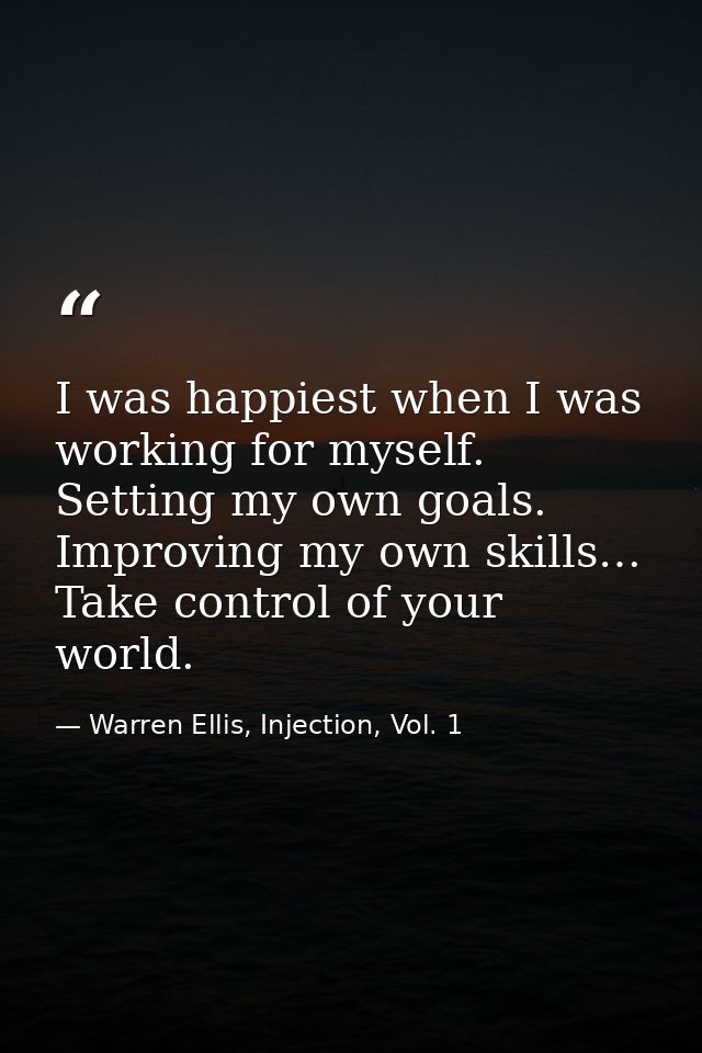 I was happiest when I was working for myself. Setting my own goals. Improving my own skills… Take control of your world. — Warren Ellis, Injection, Vol. 1