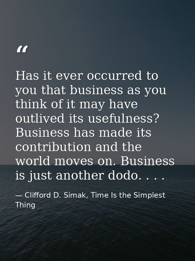 Has it ever occurred to you that business as you think of it may have outlived its usefulness? Business has made its con — Clifford D. Simak, Time Is the Simplest Thing