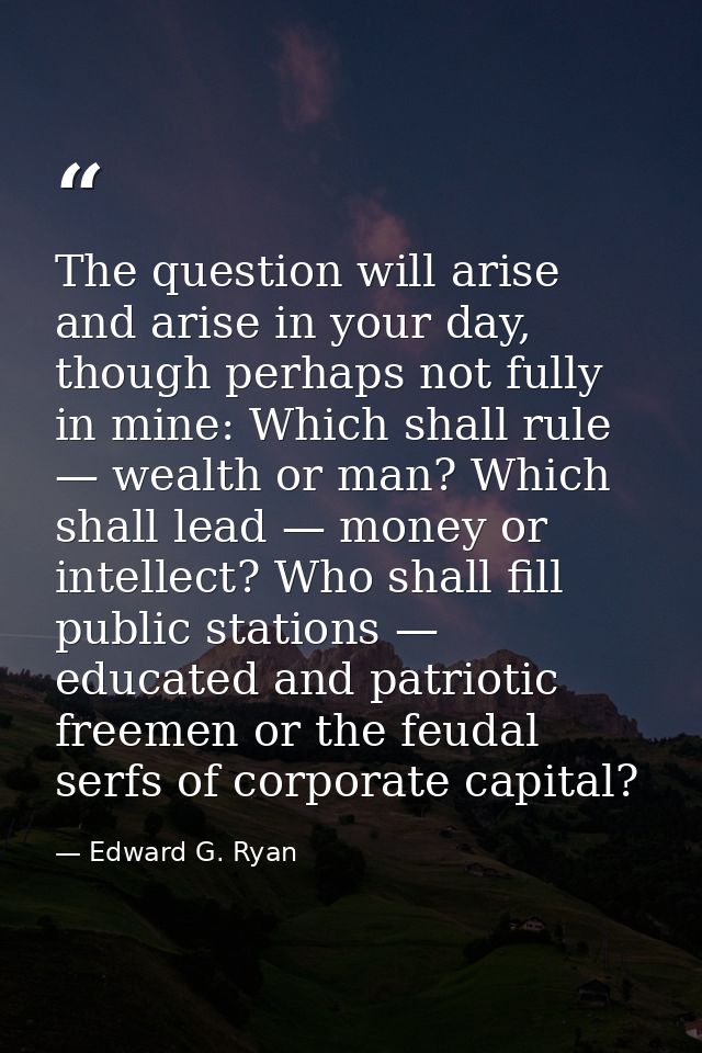 The question will arise and arise in your day, though perhaps not fully in mine: Which shall rule — wealth or man? Which — Edward G. Ryan