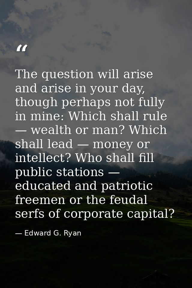 The question will arise and arise in your day, though perhaps not fully in mine: Which shall rule — wealth or man? Which — Edward G. Ryan