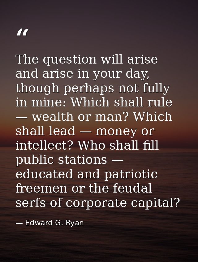 The question will arise and arise in your day, though perhaps not fully in mine: Which shall rule — wealth or man? Which — Edward G. Ryan