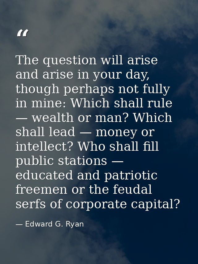 The question will arise and arise in your day, though perhaps not fully in mine: Which shall rule — wealth or man? Which — Edward G. Ryan