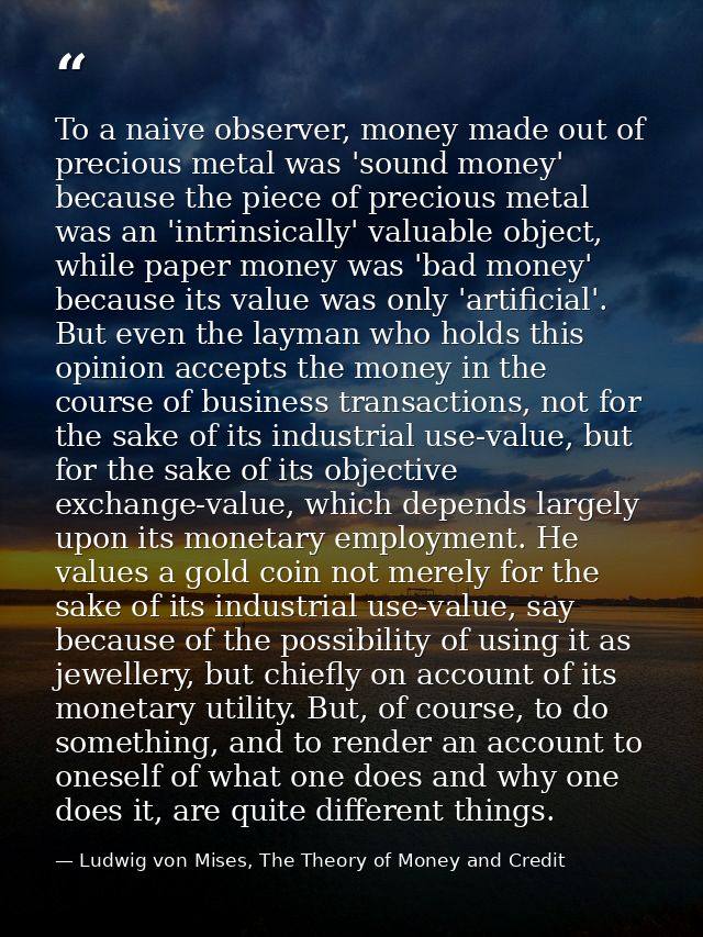 To a naive observer, money made out of precious metal was 'sound money' because the piece of precious metal was an 'intr — Ludwig von Mises, The Theory of Money and Credit