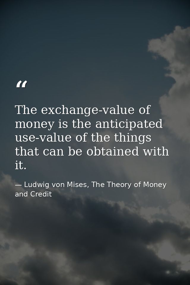 The exchange-value of money is the anticipated use-value of the things that can be obtained with it. — Ludwig von Mises, The Theory of Money and Credit