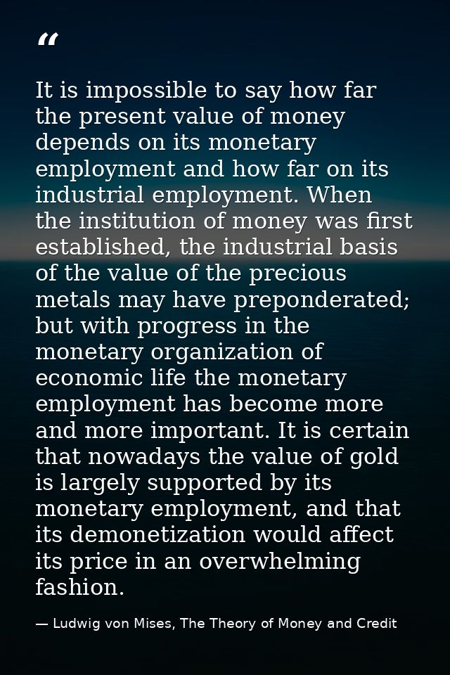 It is impossible to say how far the present value of money depends on its monetary employment and how far on its industr — Ludwig von Mises, The Theory of Money and Credit