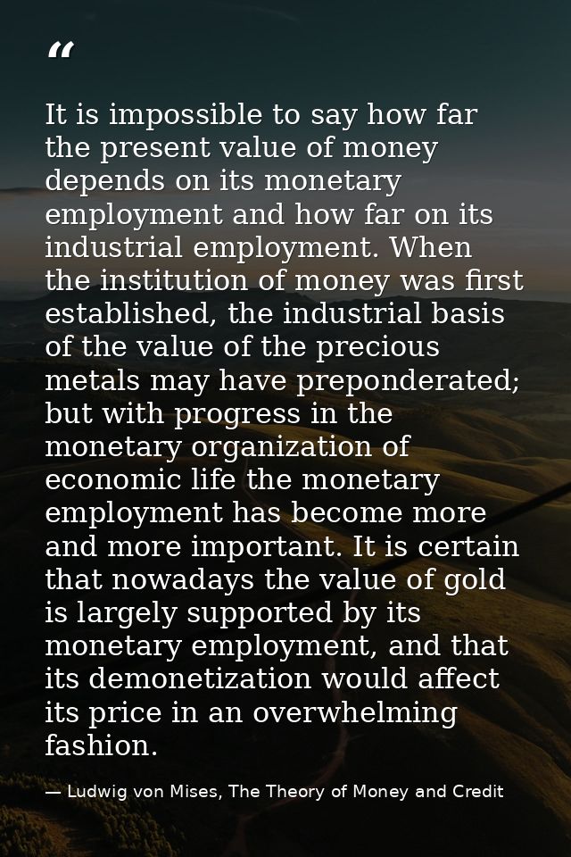 It is impossible to say how far the present value of money depends on its monetary employment and how far on its industr — Ludwig von Mises, The Theory of Money and Credit