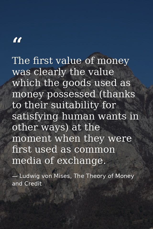 The first value of money was clearly the value which the goods used as money possessed (thanks to their suitability for  — Ludwig von Mises, The Theory of Money and Credit