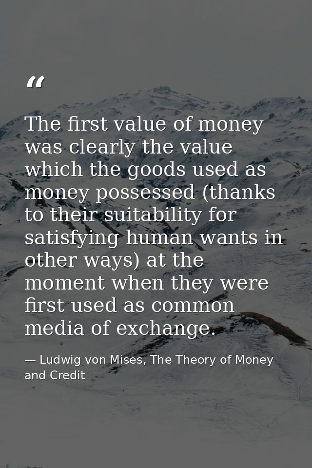 The first value of money was clearly the value which the goods used as money possessed (thanks to their suitability for  — Ludwig von Mises, The Theory of Money and Credit