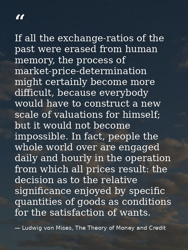 If all the exchange-ratios of the past were erased from human memory, the process of market-price-determination might ce — Ludwig von Mises, The Theory of Money and Credit