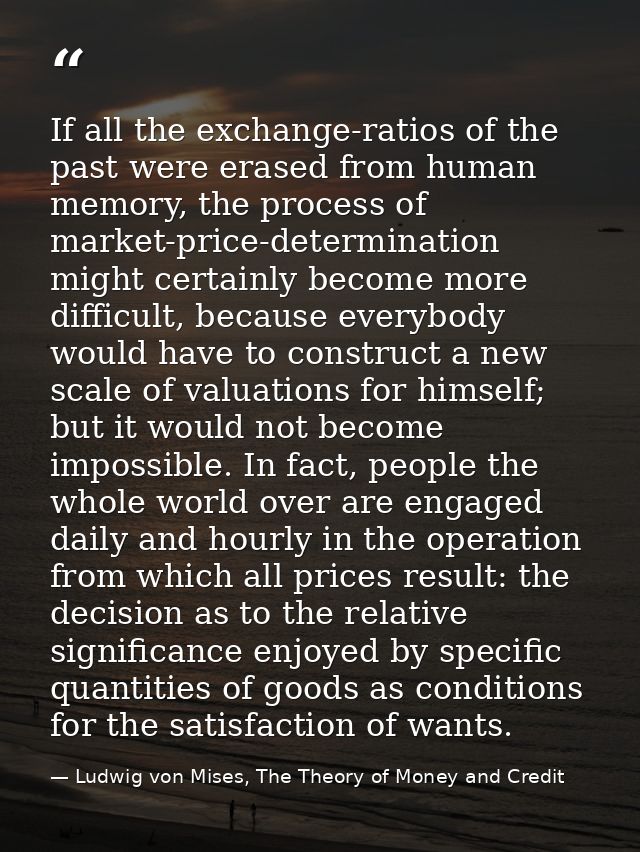 If all the exchange-ratios of the past were erased from human memory, the process of market-price-determination might ce — Ludwig von Mises, The Theory of Money and Credit