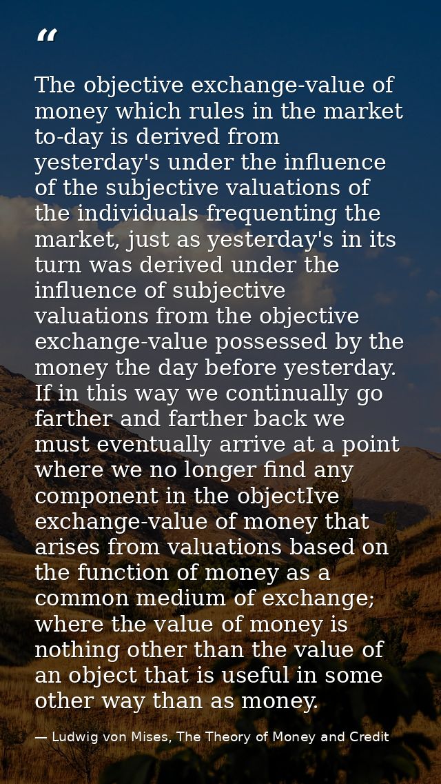 The objective exchange-value of money which rules in the market to-day is derived from yesterday's under the influence o — Ludwig von Mises, The Theory of Money and Credit