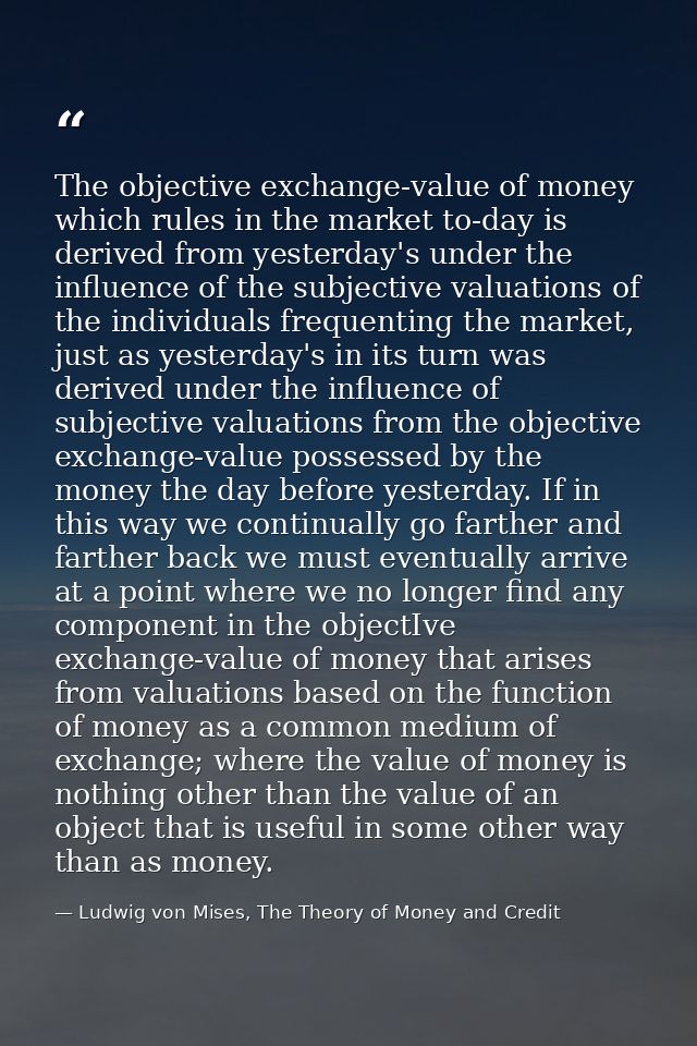 The objective exchange-value of money which rules in the market to-day is derived from yesterday's under the influence o — Ludwig von Mises, The Theory of Money and Credit