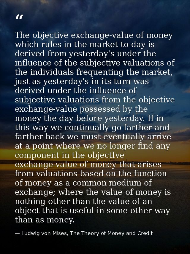 The objective exchange-value of money which rules in the market to-day is derived from yesterday's under the influence o — Ludwig von Mises, The Theory of Money and Credit