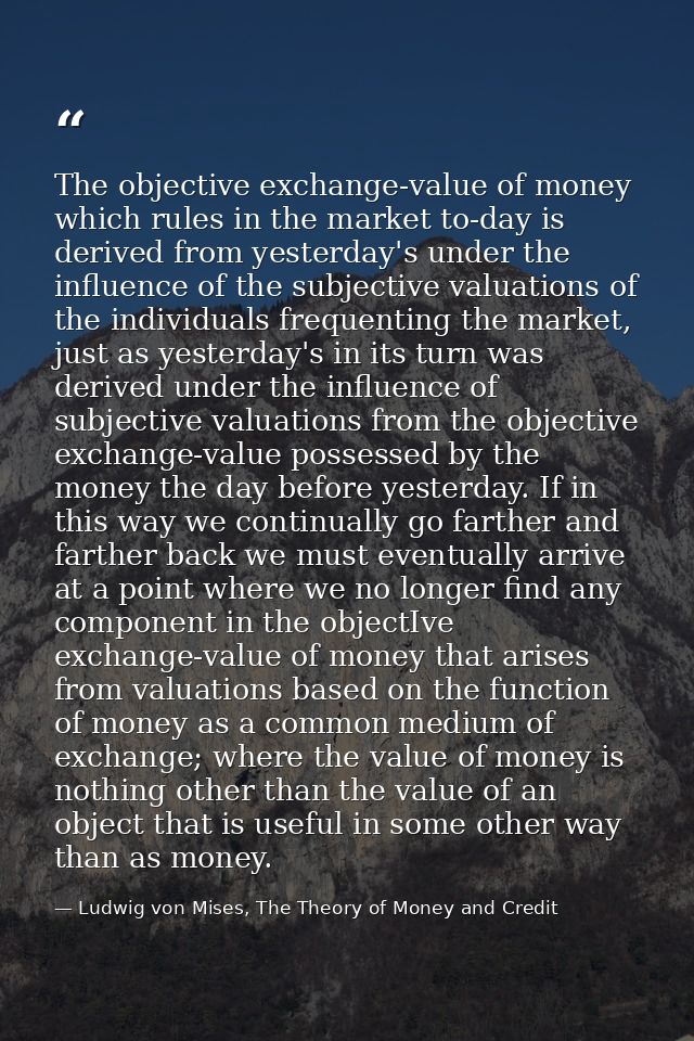 The objective exchange-value of money which rules in the market to-day is derived from yesterday's under the influence o — Ludwig von Mises, The Theory of Money and Credit