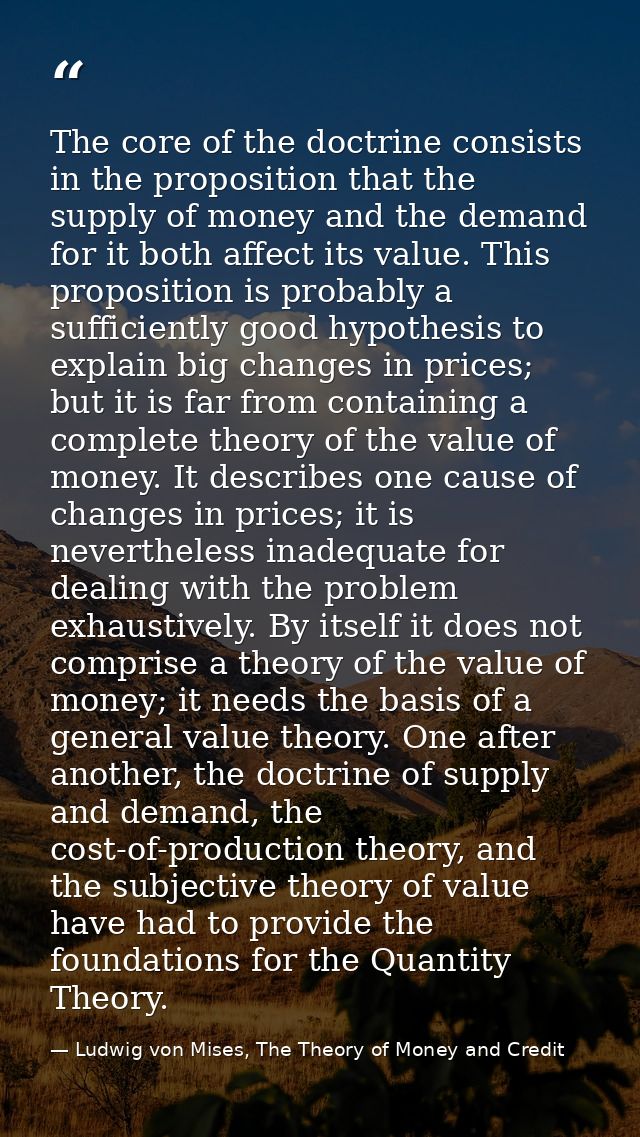 The core of the doctrine consists in the proposition that the supply of money and the demand for it both affect its valu — Ludwig von Mises, The Theory of Money and Credit