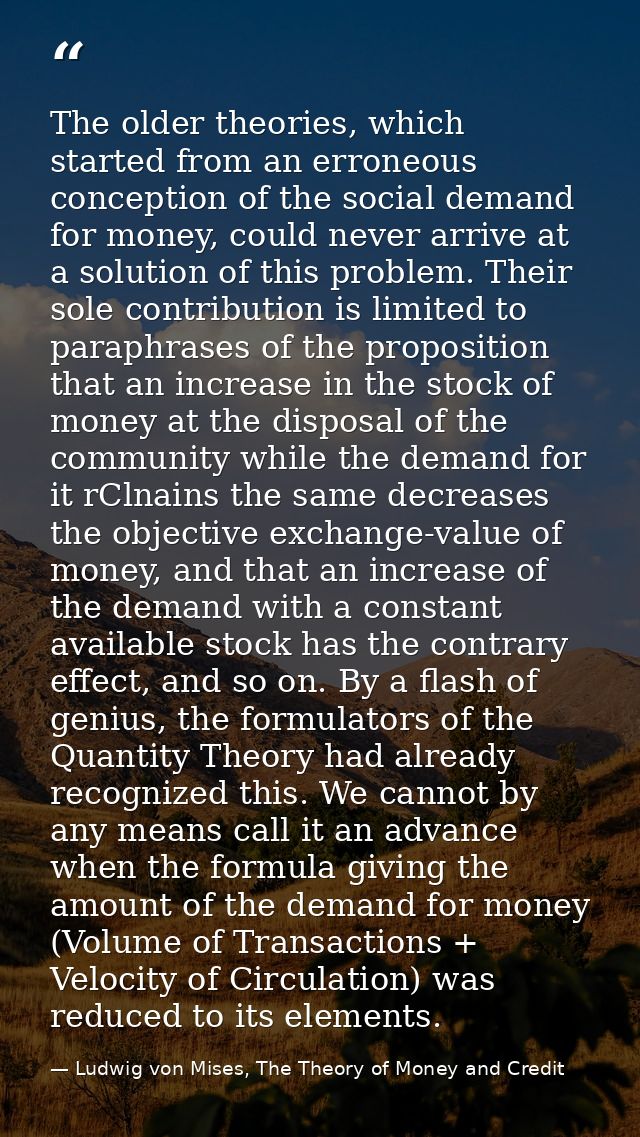 The older theories, which started from an erroneous conception of the social demand for money, could never arrive at a s — Ludwig von Mises, The Theory of Money and Credit