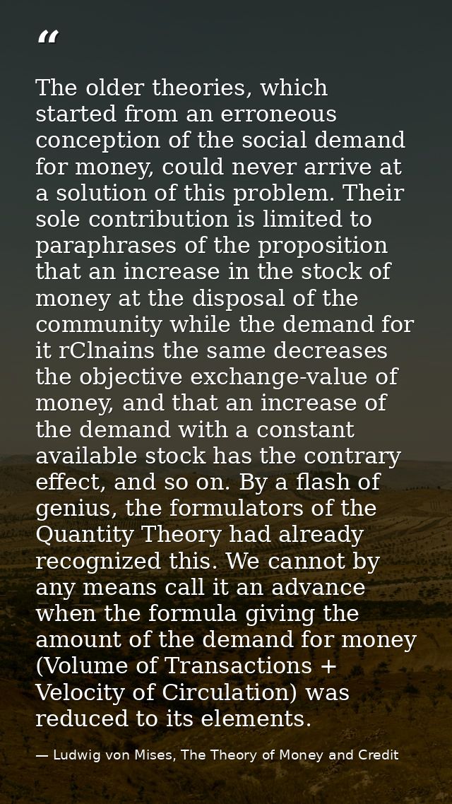 The older theories, which started from an erroneous conception of the social demand for money, could never arrive at a s — Ludwig von Mises, The Theory of Money and Credit