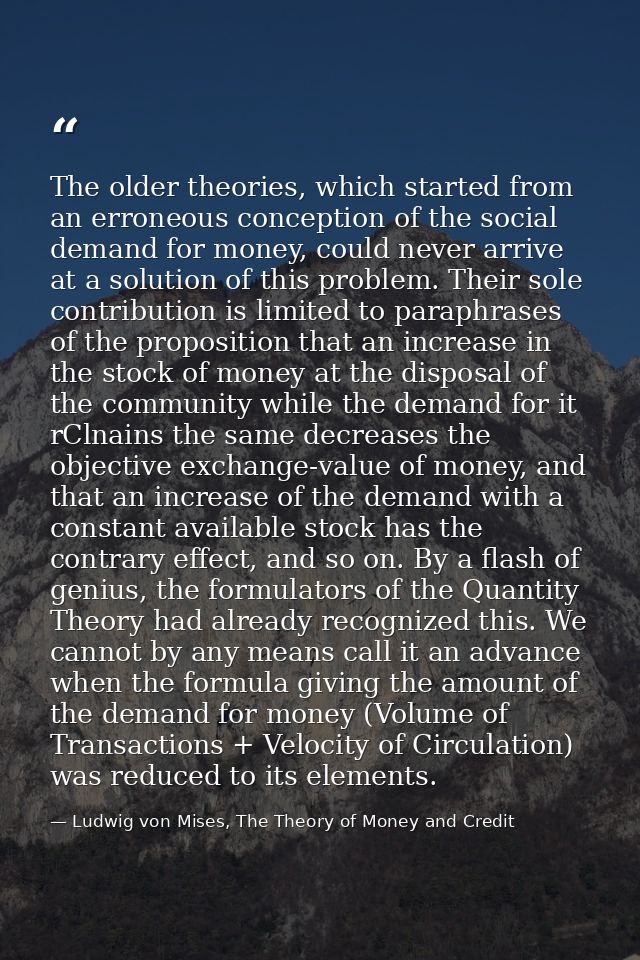The older theories, which started from an erroneous conception of the social demand for money, could never arrive at a s — Ludwig von Mises, The Theory of Money and Credit