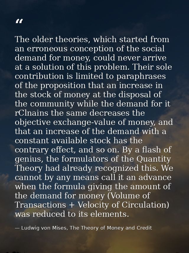 The older theories, which started from an erroneous conception of the social demand for money, could never arrive at a s — Ludwig von Mises, The Theory of Money and Credit