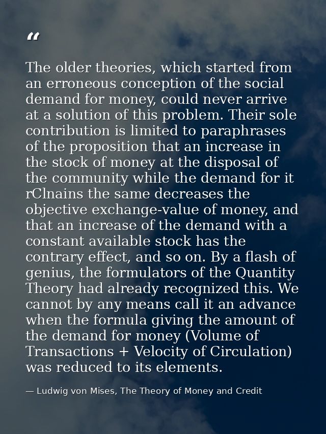 The older theories, which started from an erroneous conception of the social demand for money, could never arrive at a s — Ludwig von Mises, The Theory of Money and Credit