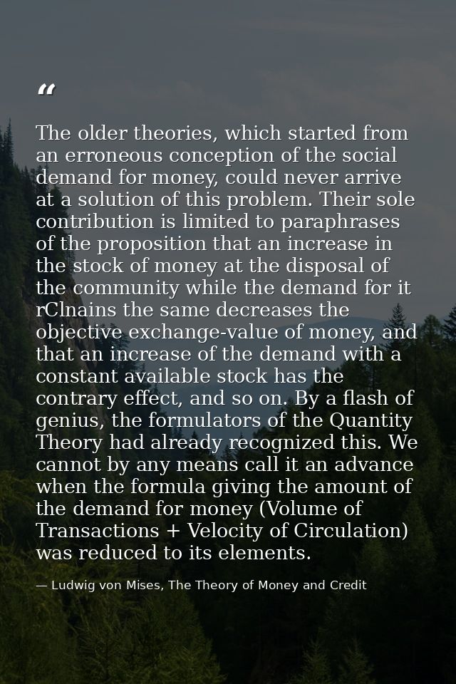 The older theories, which started from an erroneous conception of the social demand for money, could never arrive at a s — Ludwig von Mises, The Theory of Money and Credit