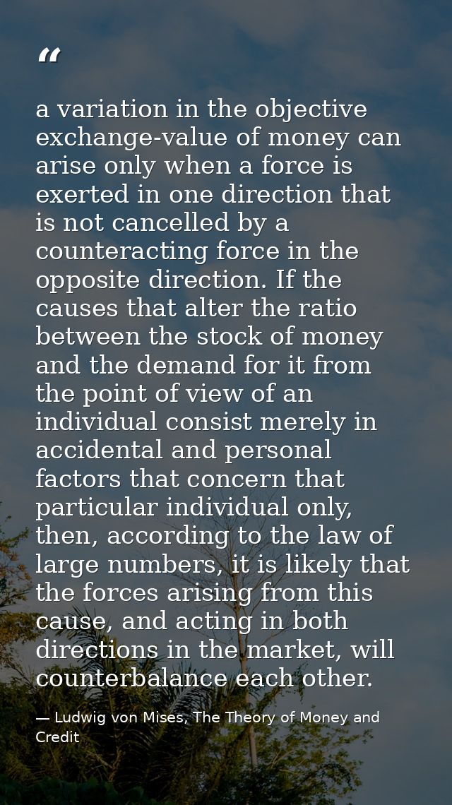 a variation in the objective exchange-value of money can arise only when a force is exerted in one direction that is not — Ludwig von Mises, The Theory of Money and Credit