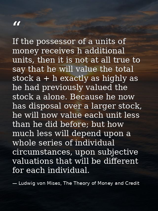 If the possessor of a units of money receives h additional units, then it is not at all true to say that he will value t — Ludwig von Mises, The Theory of Money and Credit