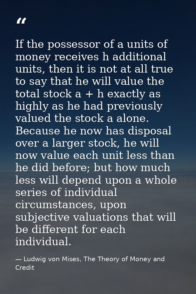 If the possessor of a units of money receives h additional units, then it is not at all true to say that he will value t — Ludwig von Mises, The Theory of Money and Credit